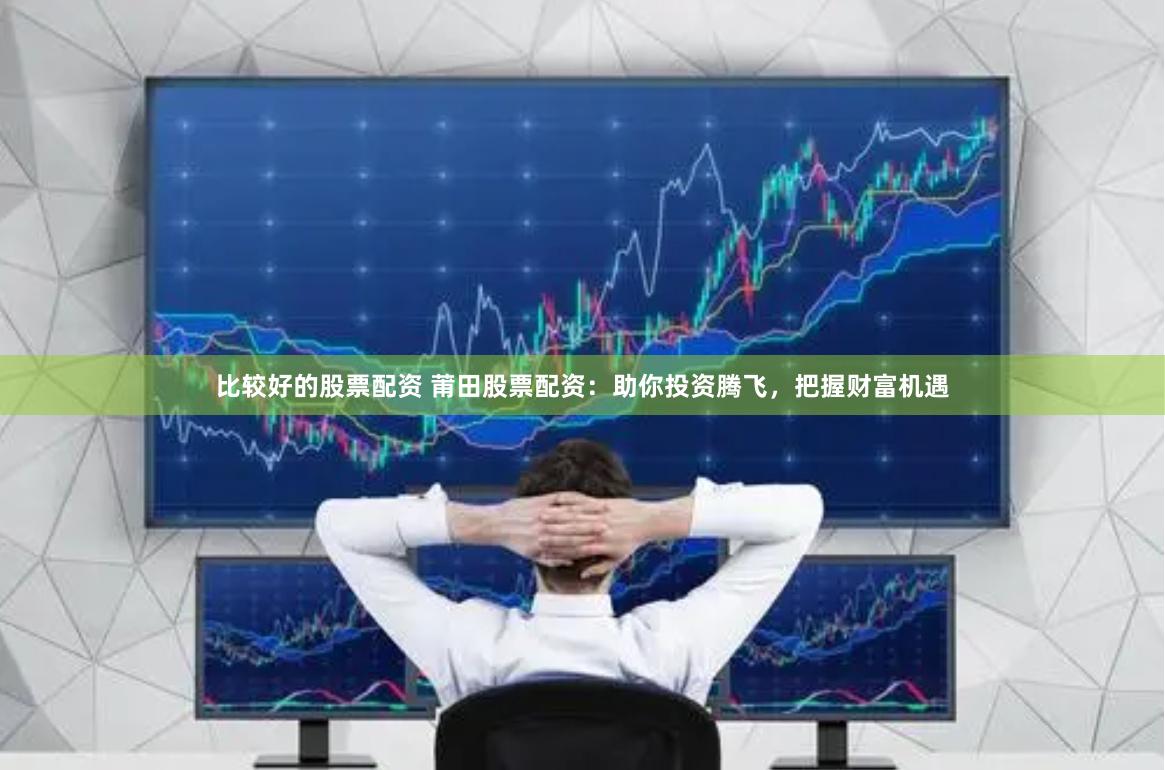 比较好的股票配资 莆田股票配资：助你投资腾飞，把握财富机遇