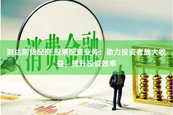 财达期货配资 股票配资业务：助力投资者放大收益，提升投资效率