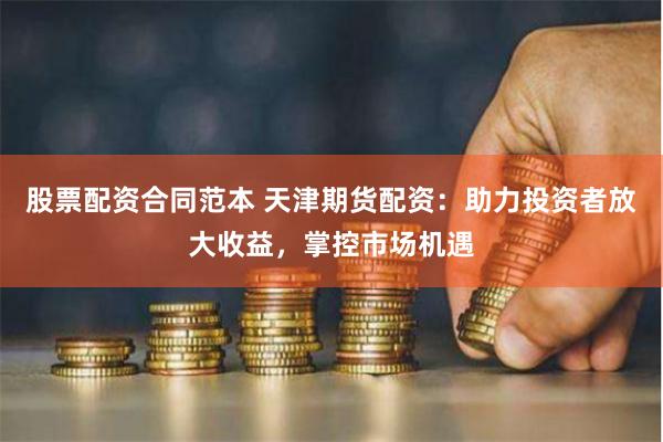 股票配资合同范本 天津期货配资：助力投资者放大收益，掌控市场机遇
