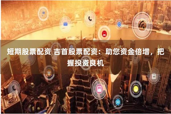 短期股票配资 吉首股票配资：助您资金倍增，把握投资良机